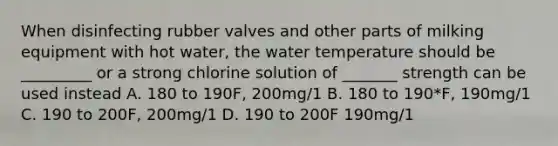 When disinfecting rubber valves and other parts of milking equipment with hot water, the water temperature should be _________ or a strong chlorine solution of _______ strength can be used instead A. 180 to 190F, 200mg/1 B. 180 to 190*F, 190mg/1 C. 190 to 200F, 200mg/1 D. 190 to 200F 190mg/1