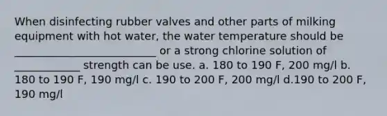 When disinfecting rubber valves and other parts of milking equipment with hot water, the water temperature should be __________________________ or a strong chlorine solution of ____________ strength can be use. a. 180 to 190 F, 200 mg/l b. 180 to 190 F, 190 mg/l c. 190 to 200 F, 200 mg/l d.190 to 200 F, 190 mg/l