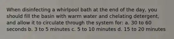 When disinfecting a whirlpool bath at the end of the day, you should fill the basin with warm water and chelating detergent, and allow it to circulate through the system for: a. 30 to 60 seconds b. 3 to 5 minutes c. 5 to 10 minutes d. 15 to 20 minutes