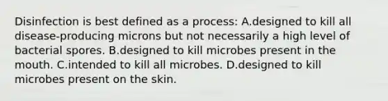 Disinfection is best defined as a process: A.designed to kill all disease-producing microns but not necessarily a high level of bacterial spores. B.designed to kill microbes present in the mouth. C.intended to kill all microbes. D.designed to kill microbes present on the skin.