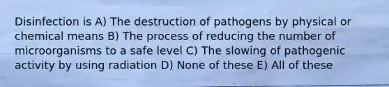 Disinfection is A) The destruction of pathogens by physical or chemical means B) The process of reducing the number of microorganisms to a safe level C) The slowing of pathogenic activity by using radiation D) None of these E) All of these