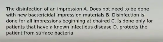 The disinfection of an impression A. Does not need to be done with new bactericidal impression materials B. Disinfection is done for all impressions beginning at chaired C. Is done only for patients that have a known infectious disease D. protects the patient from surface bacteria