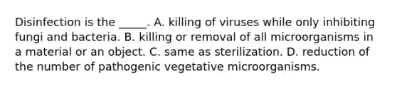 Disinfection is the _____. A. killing of viruses while only inhibiting fungi and bacteria. B. killing or removal of all microorganisms in a material or an object. C. same as sterilization. D. reduction of the number of pathogenic vegetative microorganisms.