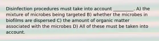 Disinfection procedures must take into account _________. A) the mixture of microbes being targeted B) whether the microbes in biofilms are dispersed C) the amount of organic matter associated with the microbes D) All of these must be taken into account.