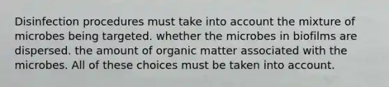 Disinfection procedures must take into account the mixture of microbes being targeted. whether the microbes in biofilms are dispersed. the amount of organic matter associated with the microbes. All of these choices must be taken into account.