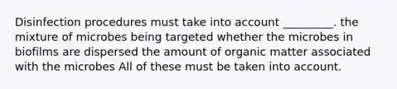 Disinfection procedures must take into account _________. the mixture of microbes being targeted whether the microbes in biofilms are dispersed the amount of organic matter associated with the microbes All of these must be taken into account.