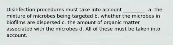 Disinfection procedures must take into account _________. a. the mixture of microbes being targeted b. whether the microbes in biofilms are dispersed c. the amount of organic matter associated with the microbes d. All of these must be taken into account.
