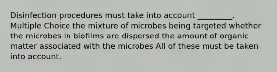 Disinfection procedures must take into account _________. Multiple Choice the mixture of microbes being targeted whether the microbes in biofilms are dispersed the amount of organic matter associated with the microbes All of these must be taken into account.