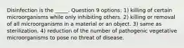 Disinfection is the _____. Question 9 options: 1) killing of certain microorganisms while only inhibiting others. 2) killing or removal of all microorganisms in a material or an object. 3) same as sterilization. 4) reduction of the number of pathogenic vegetative microorganisms to pose no threat of disease.