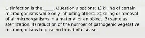 Disinfection is the _____. Question 9 options: 1) killing of certain microorganisms while only inhibiting others. 2) killing or removal of all microorganisms in a material or an object. 3) same as sterilization. 4) reduction of the number of pathogenic vegetative microorganisms to pose no threat of disease.