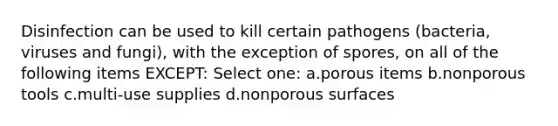 Disinfection can be used to kill certain pathogens (bacteria, viruses and fungi), with the exception of spores, on all of the following items EXCEPT: Select one: a.porous items b.nonporous tools c.multi-use supplies d.nonporous surfaces