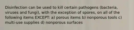 Disinfection can be used to kill certain pathogens (bacteria, viruses and fungi), with the exception of spores, on all of the following items EXCEPT: a) porous items b) nonporous tools c) multi-use supplies d) nonporous surfaces