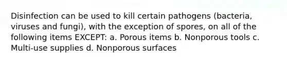 Disinfection can be used to kill certain pathogens (bacteria, viruses and fungi), with the exception of spores, on all of the following items EXCEPT: a. Porous items b. Nonporous tools c. Multi-use supplies d. Nonporous surfaces