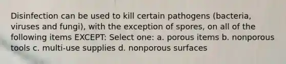 Disinfection can be used to kill certain pathogens (bacteria, viruses and fungi), with the exception of spores, on all of the following items EXCEPT: Select one: a. porous items b. nonporous tools c. multi-use supplies d. nonporous surfaces