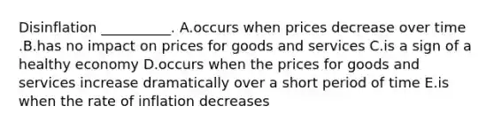 Disinflation​ __________. A.occurs when prices decrease over time .B.has no impact on prices for goods and services C.is a sign of a healthy economy D.occurs when the prices for goods and services increase dramatically over a short period of time E.is when the rate of inflation decreases