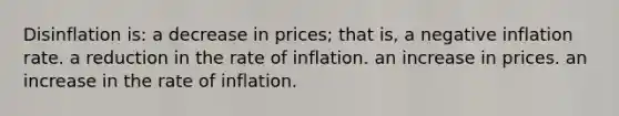 Disinflation is: a decrease in prices; that is, a negative inflation rate. a reduction in the rate of inflation. an increase in prices. an increase in the rate of inflation.