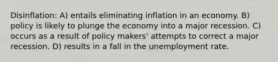 Disinflation: A) entails eliminating inflation in an economy. B) policy is likely to plunge the economy into a major recession. C) occurs as a result of policy makers' attempts to correct a major recession. D) results in a fall in the <a href='https://www.questionai.com/knowledge/kh7PJ5HsOk-unemployment-rate' class='anchor-knowledge'>unemployment rate</a>.