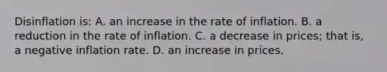 Disinflation is: A. an increase in the rate of inflation. B. a reduction in the rate of inflation. C. a decrease in prices; that is, a negative inflation rate. D. an increase in prices.