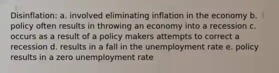 Disinflation: a. involved eliminating inflation in the economy b. policy often results in throwing an economy into a recession c. occurs as a result of a policy makers attempts to correct a recession d. results in a fall in the unemployment rate e. policy results in a zero unemployment rate