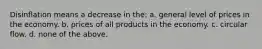 Disinflation means a decrease in the: a. general level of prices in the economy. b. prices of all products in the economy. c. circular flow. d. none of the above.