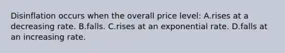 Disinflation occurs when the overall price level: A.rises at a decreasing rate. B.falls. C.rises at an exponential rate. D.falls at an increasing rate.