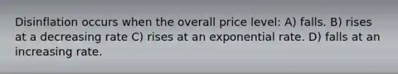 Disinflation occurs when the overall price level: A) falls. B) rises at a decreasing rate C) rises at an exponential rate. D) falls at an increasing rate.