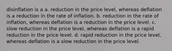 disinflation is a a. reduction in the price level, whereas deflation is a reduction in the rate of inflation. b. reduction in the rate of inflation, whereas deflation is a reduction in the price level. c. slow reduction in the price level, whereas deflation is a rapid reduction in the price level. d. rapid reduction in the price level, whereas deflation is a slow reduction in the price level.