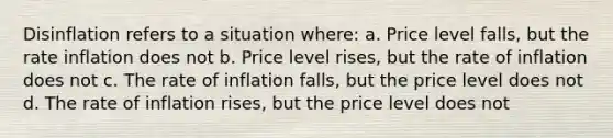 Disinflation refers to a situation where: a. Price level falls, but the rate inflation does not b. Price level rises, but the rate of inflation does not c. The rate of inflation falls, but the price level does not d. The rate of inflation rises, but the price level does not