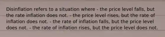 Disinflation refers to a situation where - the price level falls, but the rate inflation does not. - the price level rises, but the rate of inflation does not. - the rate of inflation falls, but the price level does not. - the rate of inflation rises, but the price level does not.