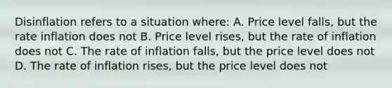 Disinflation refers to a situation where: A. Price level falls, but the rate inflation does not B. Price level rises, but the rate of inflation does not C. The rate of inflation falls, but the price level does not D. The rate of inflation rises, but the price level does not