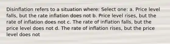 Disinflation refers to a situation where: Select one: a. Price level falls, but the rate inflation does not b. Price level rises, but the rate of inflation does not c. The rate of inflation falls, but the price level does not d. The rate of inflation rises, but the price level does not