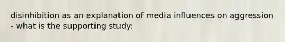 disinhibition as an explanation of media influences on aggression - what is the supporting study: