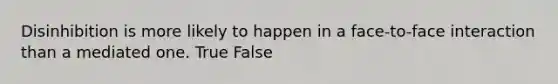 Disinhibition is more likely to happen in a face-to-face interaction than a mediated one. True False