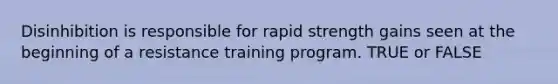 Disinhibition is responsible for rapid strength gains seen at the beginning of a resistance training program. TRUE or FALSE