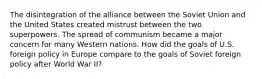 The disintegration of the alliance between the Soviet Union and the United States created mistrust between the two superpowers. The spread of communism became a major concern for many Western nations. How did the goals of U.S. foreign policy in Europe compare to the goals of Soviet foreign policy after World War II?