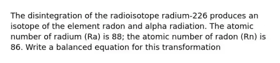 The disintegration of the radioisotope radium-226 produces an isotope of the element radon and alpha radiation. The atomic number of radium (Ra) is 88; the atomic number of radon (Rn) is 86. Write a balanced equation for this transformation