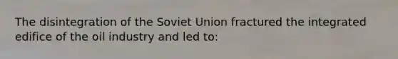 The disintegration of the Soviet Union fractured the integrated edifice of the oil industry and led to: