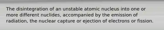 The disintegration of an unstable atomic nucleus into one or more different nuclides, accompanied by the emission of radiation, the nuclear capture or ejection of electrons or fission.