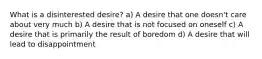 What is a disinterested desire? a) A desire that one doesn't care about very much b) A desire that is not focused on oneself c) A desire that is primarily the result of boredom d) A desire that will lead to disappointment