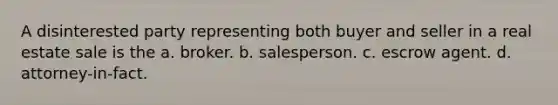 A disinterested party representing both buyer and seller in a real estate sale is the a. broker. b. salesperson. c. escrow agent. d. attorney-in-fact.