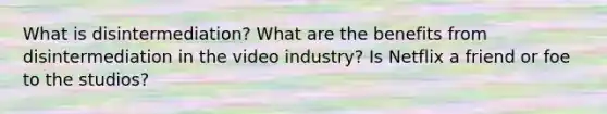 What is disintermediation? What are the benefits from disintermediation in the video industry? Is Netflix a friend or foe to the studios?