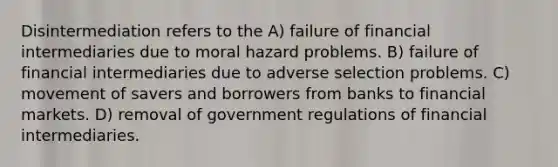 Disintermediation refers to the A) failure of financial intermediaries due to moral hazard problems. B) failure of financial intermediaries due to adverse selection problems. C) movement of savers and borrowers from banks to financial markets. D) removal of government regulations of financial intermediaries.