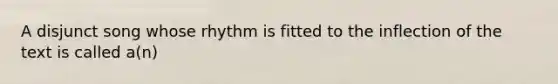 A disjunct song whose rhythm is fitted to the inflection of the text is called a(n)