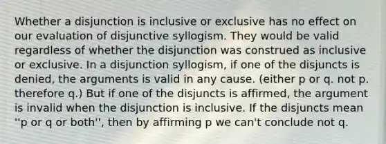 Whether a disjunction is inclusive or exclusive has no effect on our evaluation of disjunctive syllogism. They would be valid regardless of whether the disjunction was construed as inclusive or exclusive. In a disjunction syllogism, if one of the disjuncts is denied, the arguments is valid in any cause. (either p or q. not p. therefore q.) But if one of the disjuncts is affirmed, the argument is invalid when the disjunction is inclusive. If the disjuncts mean ''p or q or both'', then by affirming p we can't conclude not q.