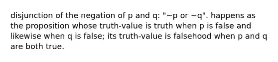 disjunction of the negation of p and q: "~p or ~q". happens as the proposition whose truth-value is truth when p is false and likewise when q is false; its truth-value is falsehood when p and q are both true.