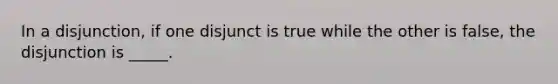 In a disjunction, if one disjunct is true while the other is false, the disjunction is _____.