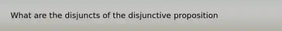 What are the disjuncts of the disjunctive proposition