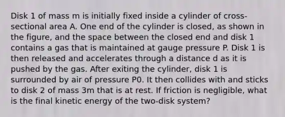 Disk 1 of mass m is initially fixed inside a cylinder of cross-sectional area A. One end of the cylinder is closed, as shown in the figure, and the space between the closed end and disk 1 contains a gas that is maintained at gauge pressure P. Disk 1 is then released and accelerates through a distance d as it is pushed by the gas. After exiting the cylinder, disk 1 is surrounded by air of pressure P0. It then collides with and sticks to disk 2 of mass 3m that is at rest. If friction is negligible, what is the final kinetic energy of the two-disk system?