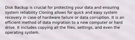 Disk Backup is crucial for protecting your data and ensuring system reliability Cloning allows for quick and easy system recovery in case of hardware failure or data corruption. It is an efficient method of data migration to a new computer or hard drive. It includes copying all the files, settings, and even the operating system.