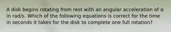 A disk begins rotating from rest with an angular acceleration of α in rad/s. Which of the following equations is correct for the time in seconds it takes for the disk to complete one full rotation?